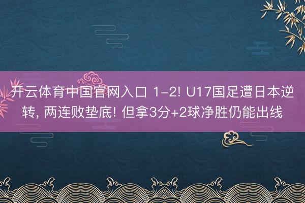 开云体育中国官网入口 1-2! U17国足遭日本逆转， 两连败垫底! 但拿3分+2球净胜仍能出线