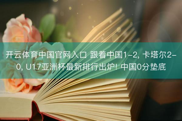 开云体育中国官网入口 跟着中国1-2， 卡塔尔2-0， U17亚洲杯最新排行出炉! 中国0分垫底