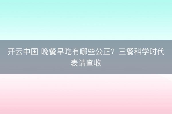 开云中国 晚餐早吃有哪些公正？三餐科学时代表请查收