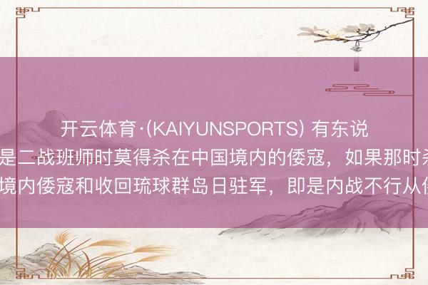 开云体育·(KAIYUNSPORTS) 有东说念主说，“中国最大诞妄即是二战班师时莫得杀在中国境内的倭寇，如果那时杀光境内倭寇和收回琉球群岛日驻军，即是内战不行从倭国撤驻军，倭国还敢蹦跶吗”