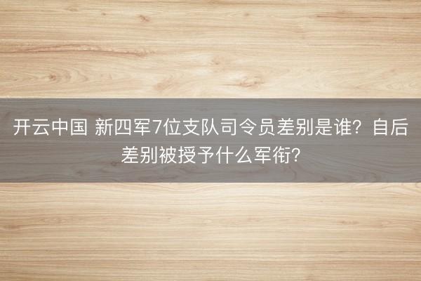 开云中国 新四军7位支队司令员差别是谁?自后差别被授予什么军衔?