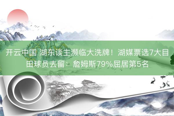 开云中国 湖东谈主濒临大洗牌！湖媒票选7大目田球员去留：詹姆斯79%屈居第5名