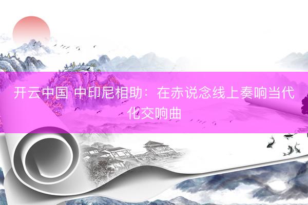 开云中国 中印尼相助：在赤说念线上奏响当代化交响曲