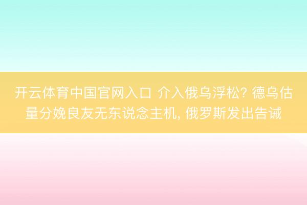 开云体育中国官网入口 介入俄乌浮松? 德乌估量分娩良友无东说念主机， 俄罗斯发出告诫