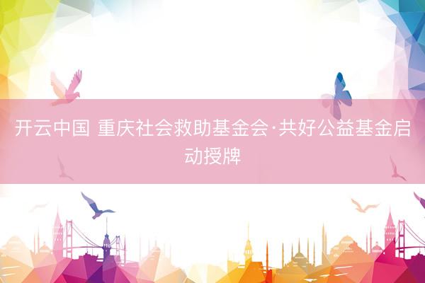开云中国 重庆社会救助基金会·共好公益基金启动授牌