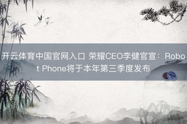 开云体育中国官网入口 荣耀CEO李健官宣：Robot Phone将于本年第三季度发布