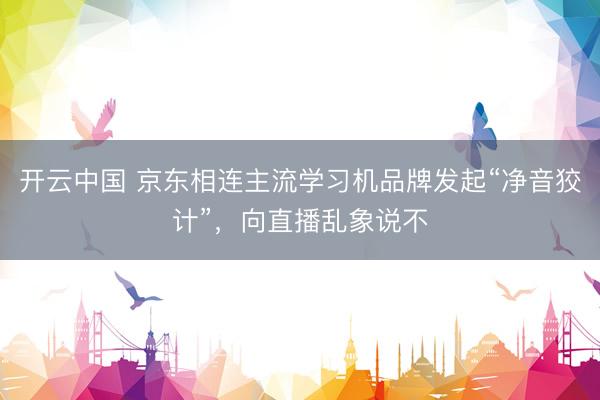 开云中国 京东相连主流学习机品牌发起“净音狡计”，向直播乱象说不