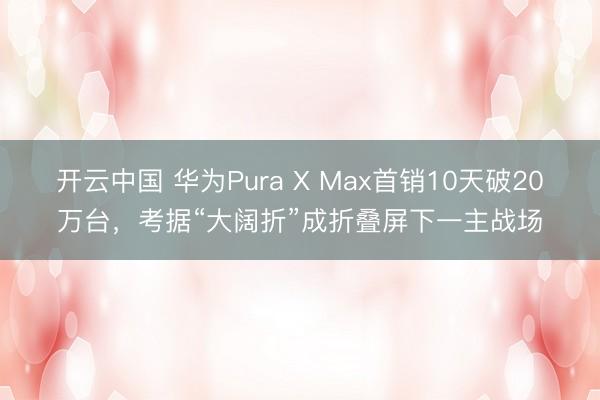 开云中国 华为Pura X Max首销10天破20万台,考据“大阔折”成折叠屏下一主战场