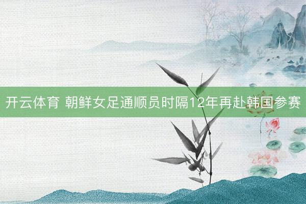 开云体育 朝鲜女足通顺员时隔12年再赴韩国参赛
