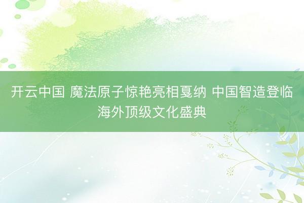 开云中国 魔法原子惊艳亮相戛纳 中国智造登临海外顶级文化盛典