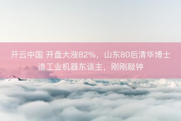 开云中国 开盘大涨82%,山东80后清华博士造工业机器东谈主,刚刚敲钟