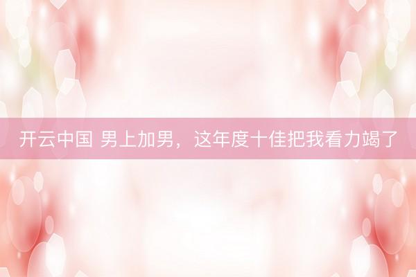 开云中国 男上加男,这年度十佳把我看力竭了