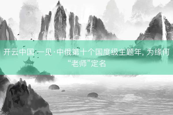 开云中国 一见·中俄第十个国度级主题年， 为缘何“老师”定名