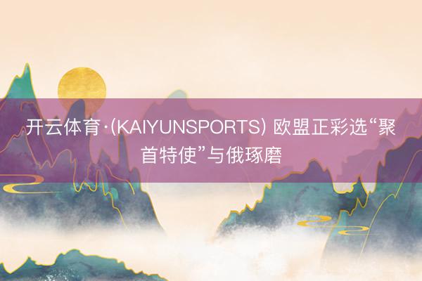 开云体育·(KAIYUNSPORTS) 欧盟正彩选“聚首特使”与俄琢磨