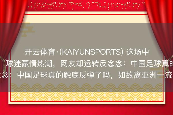 开云体育·(KAIYUNSPORTS) 这场中国国少2比1险胜澳大利亚，球迷豪情热潮，网友却运转反念念：中国足球真的触底反弹了吗，如故离亚洲一流还差得远