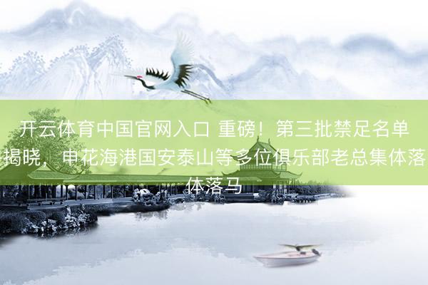 开云体育中国官网入口 重磅!第三批禁足名单终揭晓,申花海港国安泰山等多位俱乐部老总集体落马