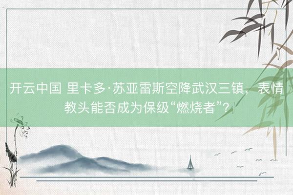 开云中国 里卡多·苏亚雷斯空降武汉三镇，表情教头能否成为保级“燃烧者”？