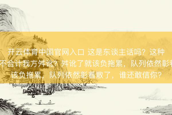 开云体育中国官网入口 这是东谈主话吗？这种时候说这种话，难谈不合计我方舛讹？舛讹了就该负拖累，队列依然彰着散了，谁还敢信你？