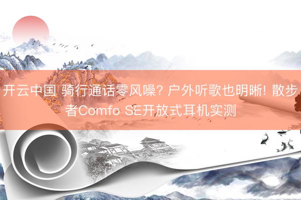 开云中国 骑行通话零风噪? 户外听歌也明晰! 散步者Comfo SE开放式耳机实测