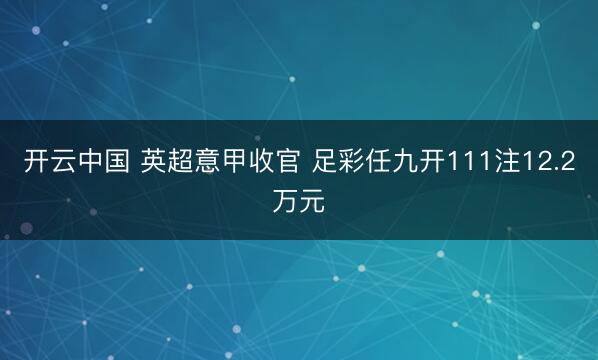 开云中国 英超意甲收官 足彩任九开111注12.2万元