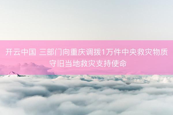 开云中国 三部门向重庆调拨1万件中央救灾物质 守旧当地救灾支持使命