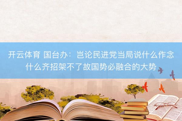 开云体育 国台办:岂论民进党当局说什么作念什么齐招架不了故国势必融合的大势