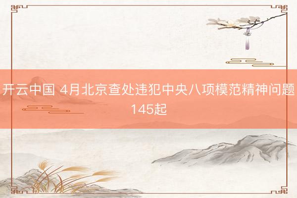 开云中国 4月北京查处违犯中央八项模范精神问题145起