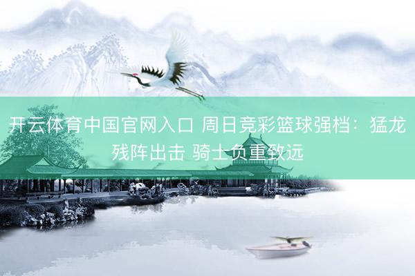 开云体育中国官网入口 周日竞彩篮球强档：猛龙残阵出击 骑士负重致远