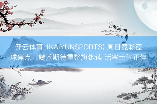 开云体育·(KAIYUNSPORTS) 周日竞彩篮球焦点：魔术期待重整旗饱读 活塞士气正佳
