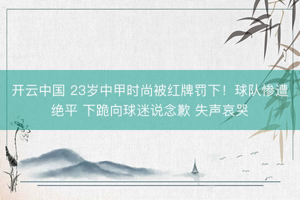开云中国 23岁中甲时尚被红牌罚下！球队惨遭绝平 下跪向球迷说念歉 失声哀哭