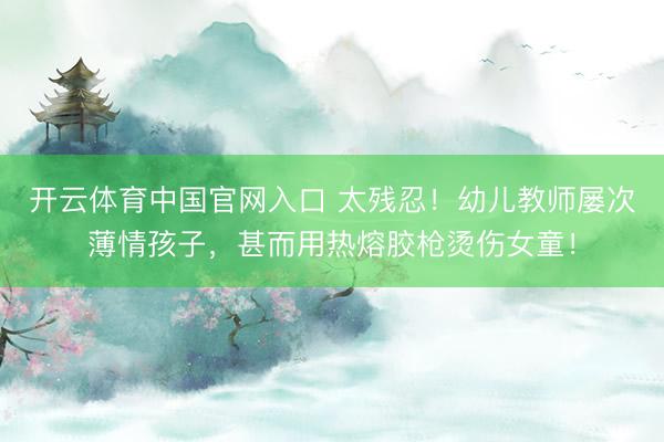 开云体育中国官网入口 太残忍！幼儿教师屡次薄情孩子，甚而用热熔胶枪烫伤女童！