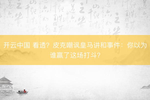 开云中国 看透?皮克嘲讽皇马讲和事件:你以为谁赢了这场打斗?