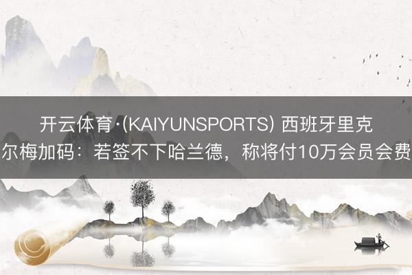 开云体育·(KAIYUNSPORTS) 西班牙里克尔梅加码：若签不下哈兰德，称将付10万会员会费