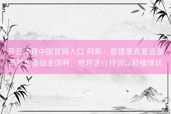 开云体育中国官网入口 阿斯：恩德里克复返皇马基地备战全国杯，他将进行特训以莳植情状
