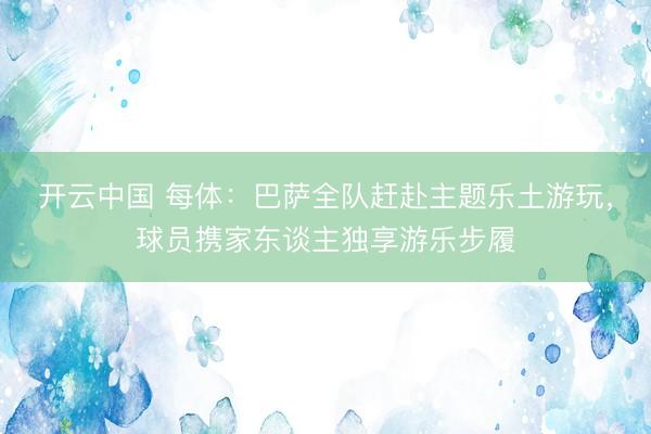 开云中国 每体：巴萨全队赶赴主题乐土游玩，球员携家东谈主独享游乐步履