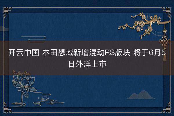开云中国 本田想域新增混动RS版块 将于6月5日外洋上市