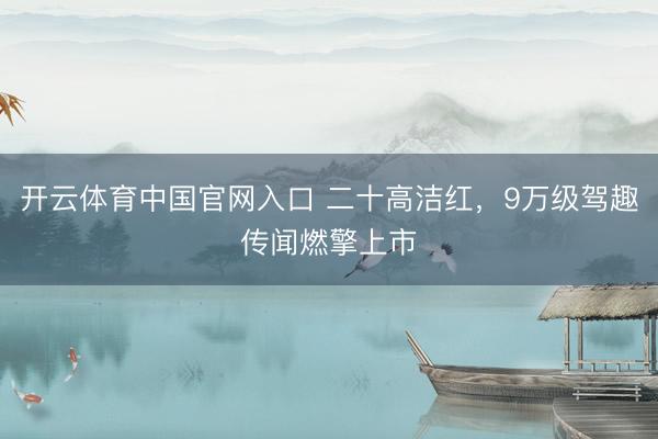 开云体育中国官网入口 二十高洁红，9万级驾趣传闻燃擎上市