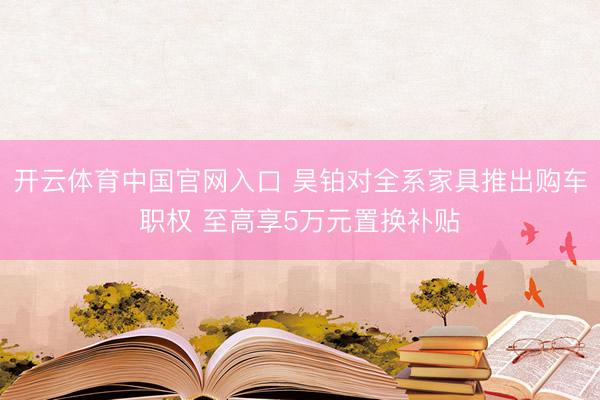 开云体育中国官网入口 昊铂对全系家具推出购车职权 至高享5万元置