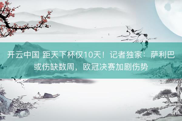 开云中国 距天下杯仅10天！记者独家：萨利巴或伤缺数周，欧冠决赛加剧伤势
