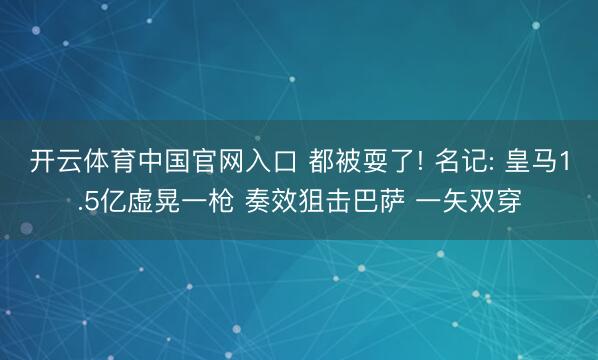 开云体育中国官网入口 都被耍了! 名记: 皇马1.5亿虚晃一枪 奏效狙击巴萨 一矢双穿