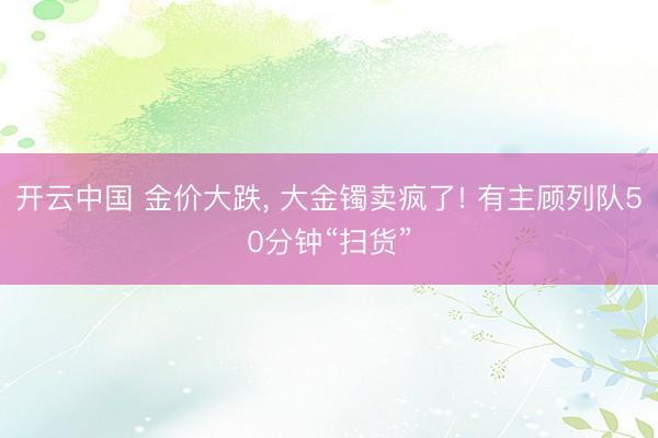 开云中国 金价大跌， 大金镯卖疯了! 有主顾列队50分钟“扫货”