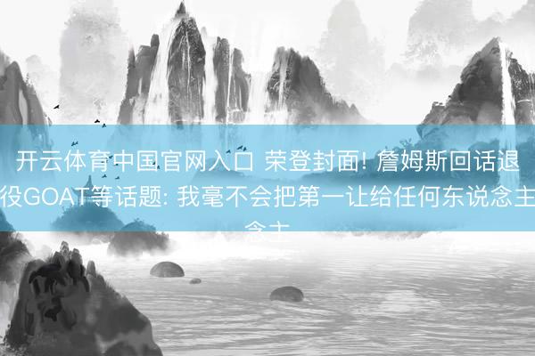 开云体育中国官网入口 荣登封面! 詹姆斯回话退役GOAT等话题: 我毫不会把第一让给任何东说念主