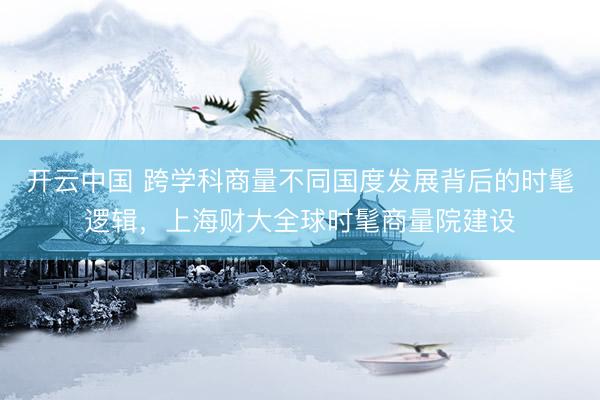 开云中国 跨学科商量不同国度发展背后的时髦逻辑，上海财大全球时髦商量院建设