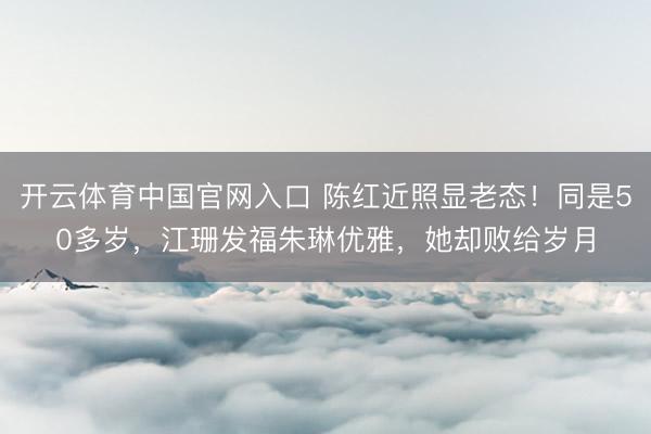 开云体育中国官网入口 陈红近照显老态！同是50多岁，江珊发福朱琳优雅，她却败给岁月