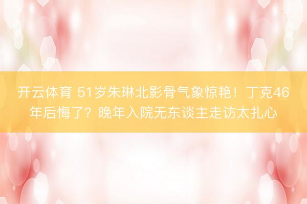 开云体育 51岁朱琳北影骨气象惊艳！丁克46年后悔了？晚年入院无东谈主走访太扎心