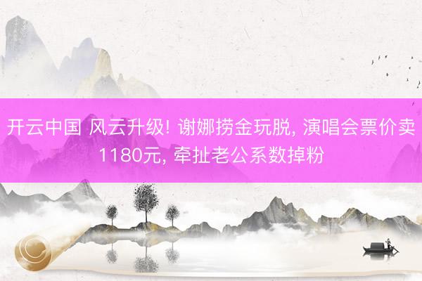 开云中国 风云升级! 谢娜捞金玩脱， 演唱会票价卖1180元， 牵扯老公系数掉粉