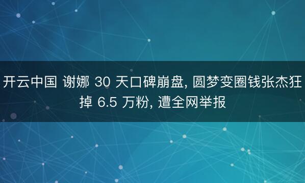 开云中国 谢娜 30 天口碑崩盘， 圆梦变圈钱张杰狂掉 6.5 万粉， 遭全网举报