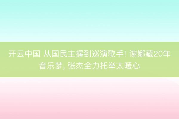 开云中国 从国民主握到巡演歌手! 谢娜藏20年音乐梦, 张杰全力托举太暖心