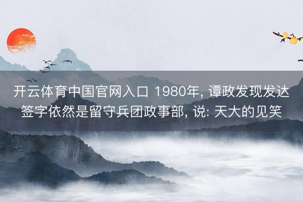 开云体育中国官网入口 1980年， 谭政发现发达签字依然是留守兵团政事部， 说: 天大的见笑