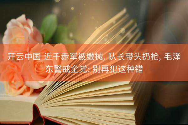 开云中国 近千赤军被缴械， 队长带头扔枪， 毛泽东警戒全党: 别再犯这种错